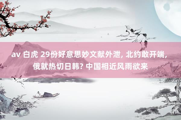 av 白虎 29份好意思妙文献外泄， 北约敢开端， 俄就热切日韩? 中国相近风雨欲来