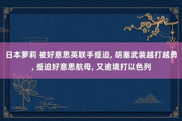 日本萝莉 被好意思英联手蹙迫， 胡塞武装越打越勇， 蹙迫好意思航母， 又逾境打以色列