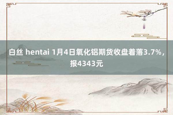 白丝 hentai 1月4日氧化铝期货收盘着落3.7%，报4343元