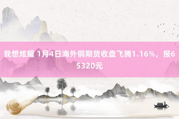 我想炫耀 1月4日海外铜期货收盘飞腾1.16%，报65320元