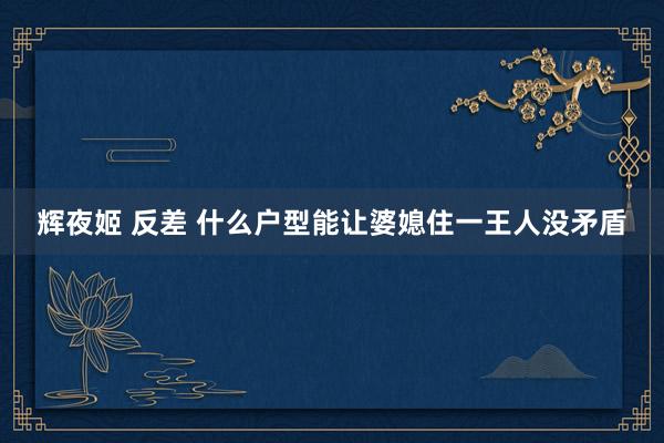 辉夜姬 反差 什么户型能让婆媳住一王人没矛盾