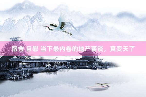 宿舍 自慰 当下最内卷的地产赛谈，真变天了
