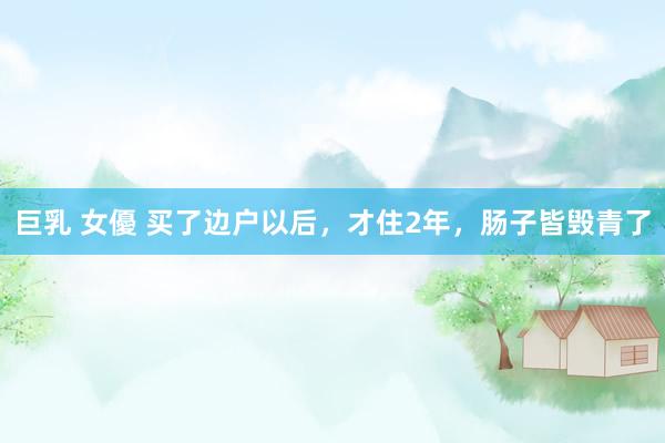 巨乳 女優 买了边户以后，才住2年，肠子皆毁青了
