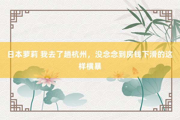 日本萝莉 我去了趟杭州，没念念到房钱下滑的这样横暴