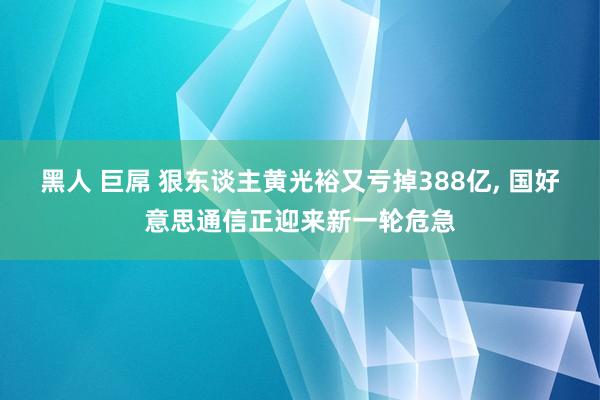 黑人 巨屌 狠东谈主黄光裕又亏掉388亿， 国好意思通信正迎来新一轮危急