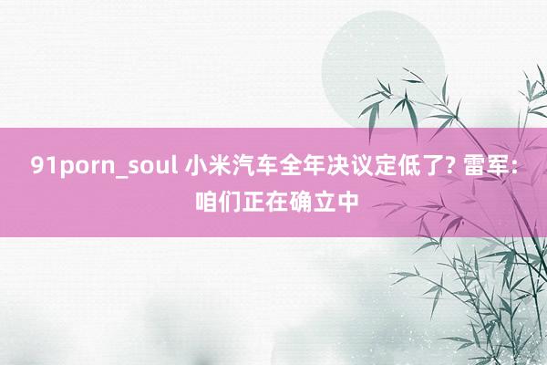 91porn_soul 小米汽车全年决议定低了? 雷军: 咱们正在确立中