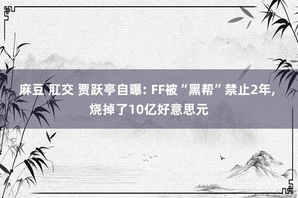 麻豆 肛交 贾跃亭自曝: FF被“黑帮”禁止2年， 烧掉了10亿好意思元