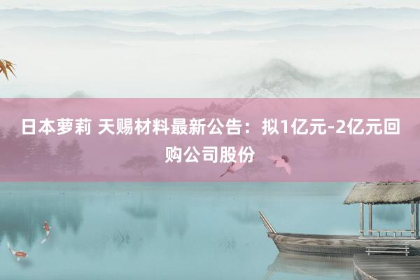 日本萝莉 天赐材料最新公告：拟1亿元-2亿元回购公司股份