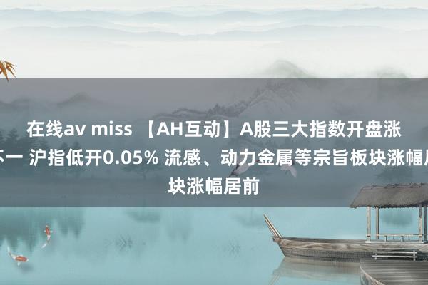 在线av miss 【AH互动】A股三大指数开盘涨跌不一 沪指低开0.05% 流感、动力金属等宗旨板块涨幅居前