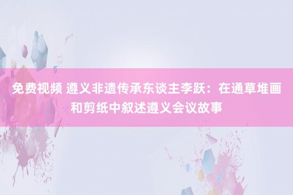 免费视频 遵义非遗传承东谈主李跃：在通草堆画和剪纸中叙述遵义会议故事
