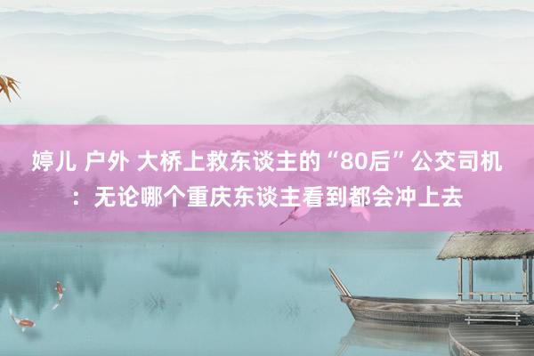 婷儿 户外 大桥上救东谈主的“80后”公交司机：无论哪个重庆东谈主看到都会冲上去