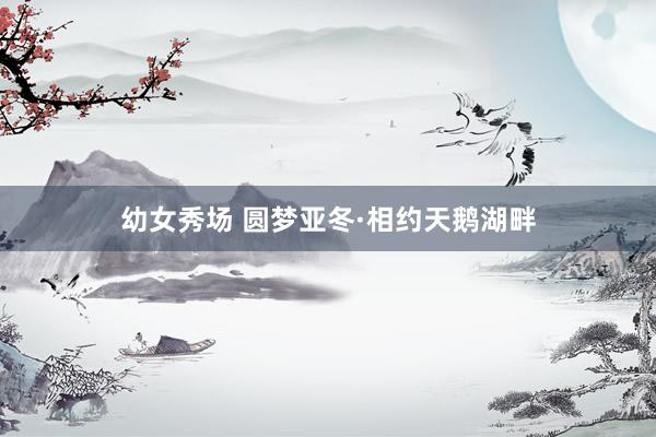 幼女秀场 圆梦亚冬·相约天鹅湖畔