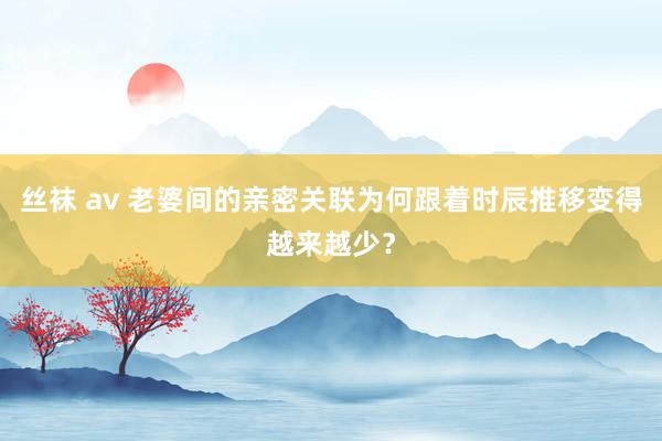 丝袜 av 老婆间的亲密关联为何跟着时辰推移变得越来越少？