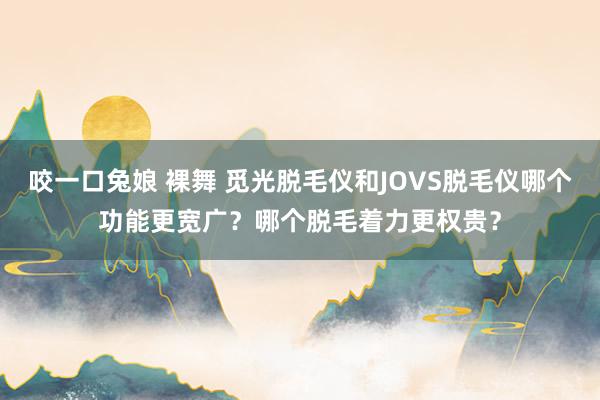 咬一口兔娘 裸舞 觅光脱毛仪和JOVS脱毛仪哪个功能更宽广？哪个脱毛着力更权贵？