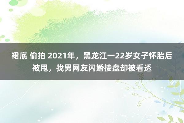 裙底 偷拍 2021年，黑龙江一22岁女子怀胎后被甩，找男网友闪婚接盘却被看透