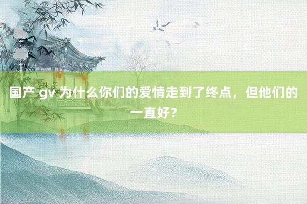 国产 gv 为什么你们的爱情走到了终点，但他们的一直好？