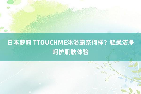 日本萝莉 TTOUCHME沐浴露奈何样？轻柔洁净呵护肌肤体验