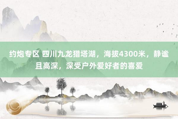 约炮专区 四川九龙猎塔湖，海拔4300米，静谧且高深，深受户外爱好者的喜爱