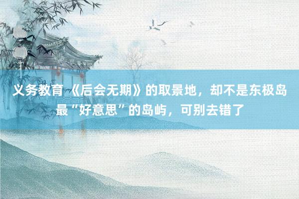 义务教育 《后会无期》的取景地，却不是东极岛最“好意思”的岛屿，可别去错了