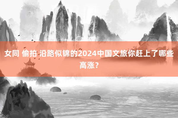 女同 偷拍 沿路似锦的2024中国文旅你赶上了哪些高涨？
