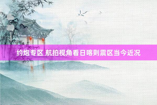 约炮专区 航拍视角看日喀则震区当今近况