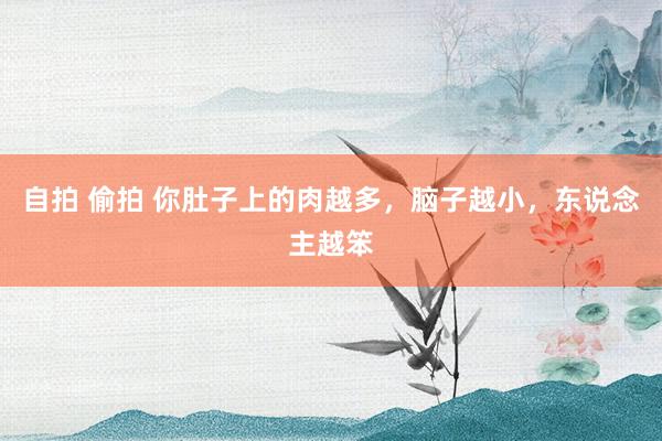 自拍 偷拍 你肚子上的肉越多，脑子越小，东说念主越笨