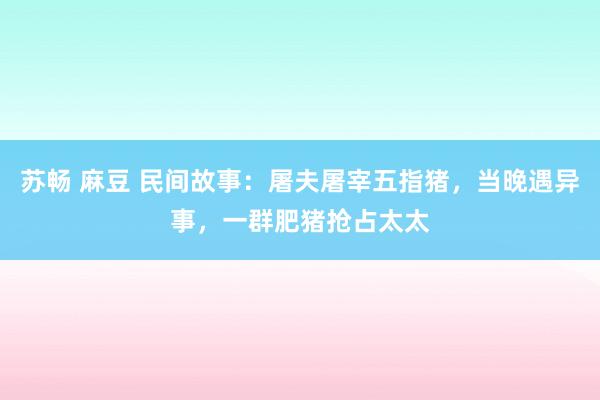 苏畅 麻豆 民间故事：屠夫屠宰五指猪，当晚遇异事，一群肥猪抢占太太