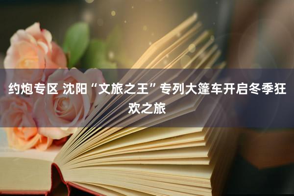 约炮专区 沈阳“文旅之王”专列大篷车开启冬季狂欢之旅