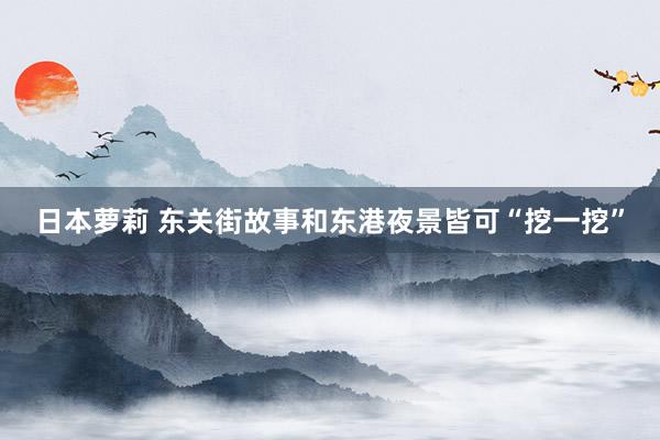 日本萝莉 东关街故事和东港夜景皆可“挖一挖”