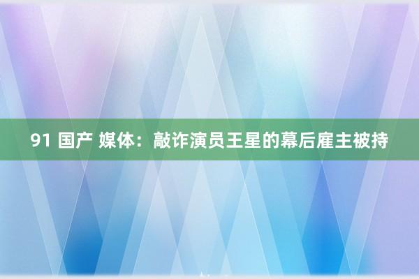 91 国产 媒体：敲诈演员王星的幕后雇主被持