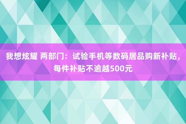 我想炫耀 两部门：试验手机等数码居品购新补贴，每件补贴不逾越500元