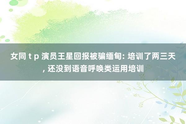 女同 t p 演员王星回报被骗缅甸: 培训了两三天， 还没到语音呼唤类运用培训