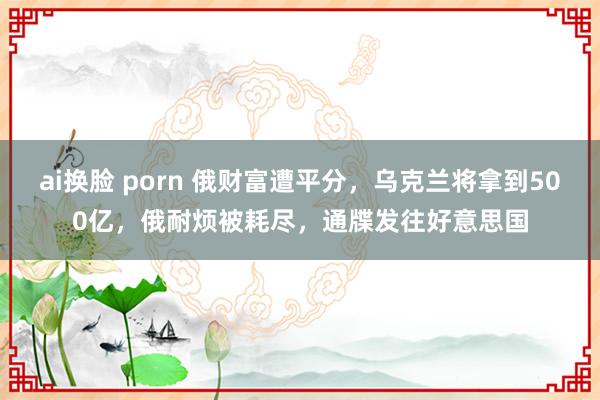 ai换脸 porn 俄财富遭平分，乌克兰将拿到500亿，俄耐烦被耗尽，通牒发往好意思国