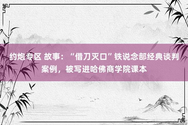 约炮专区 故事：“借刀灭口”铁说念部经典谈判案例，被写进哈佛商学院课本