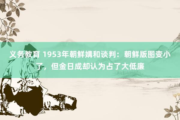义务教育 1953年朝鲜媾和谈判：朝鲜版图变小了，但金日成却认为占了大低廉