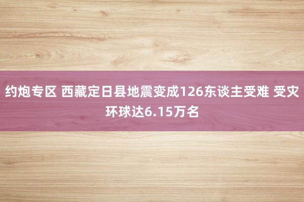 约炮专区 西藏定日县地震变成126东谈主受难 受灾环球达6.15万名