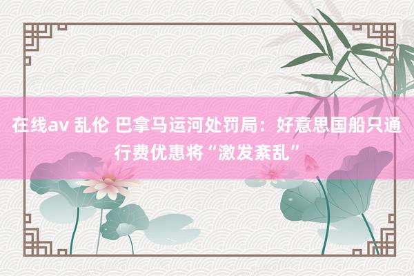 在线av 乱伦 巴拿马运河处罚局：好意思国船只通行费优惠将“激发紊乱”