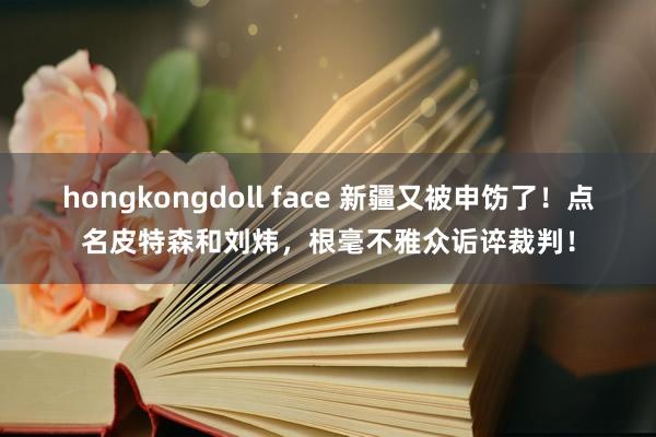 hongkongdoll face 新疆又被申饬了！点名皮特森和刘炜，根毫不雅众诟谇裁判！
