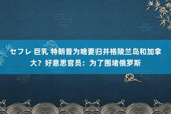 セフレ 巨乳 特朗普为啥要归并格陵兰岛和加拿大？好意思官员：为了围堵俄罗斯