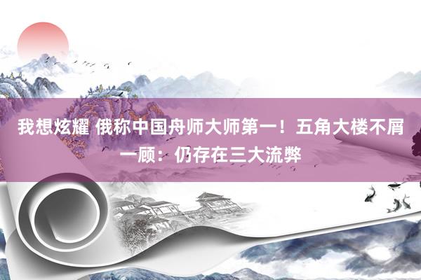 我想炫耀 俄称中国舟师大师第一！五角大楼不屑一顾：仍存在三大流弊
