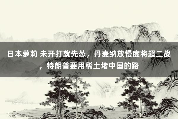 日本萝莉 未开打就先怂，丹麦纳放慢度将超二战，特朗普要用稀土堵中国的路