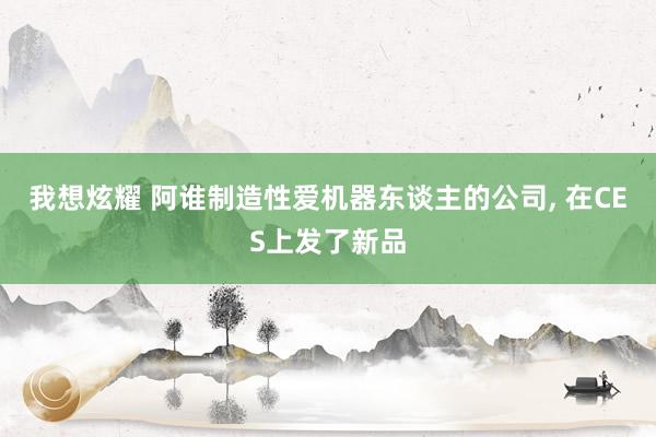 我想炫耀 阿谁制造性爱机器东谈主的公司， 在CES上发了新品