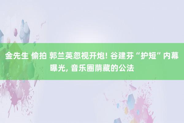 金先生 偷拍 郭兰英忽视开炮! 谷建芬“护短”内幕曝光， 音乐圈荫藏的公法