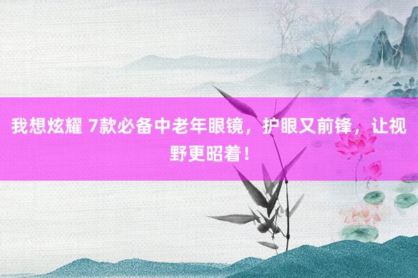 我想炫耀 7款必备中老年眼镜，护眼又前锋，让视野更昭着！