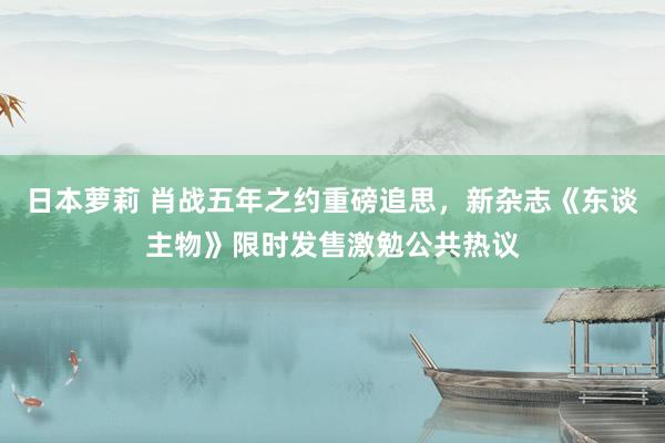 日本萝莉 肖战五年之约重磅追思，新杂志《东谈主物》限时发售激勉公共热议