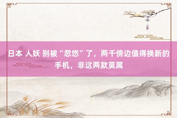 日本 人妖 别被“忽悠”了，两千傍边值得换新的手机，非这两款莫属