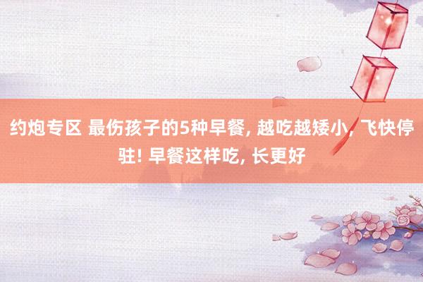 约炮专区 最伤孩子的5种早餐， 越吃越矮小， 飞快停驻! 早餐这样吃， 长更好