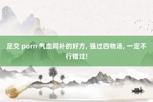 足交 porn 气血同补的好方， 强过四物汤， 一定不行错过!