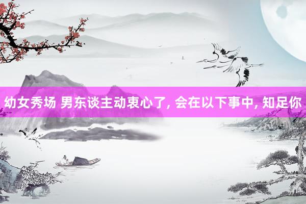 幼女秀场 男东谈主动衷心了， 会在以下事中， 知足你