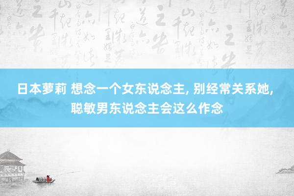 日本萝莉 想念一个女东说念主， 别经常关系她， 聪敏男东说念主会这么作念